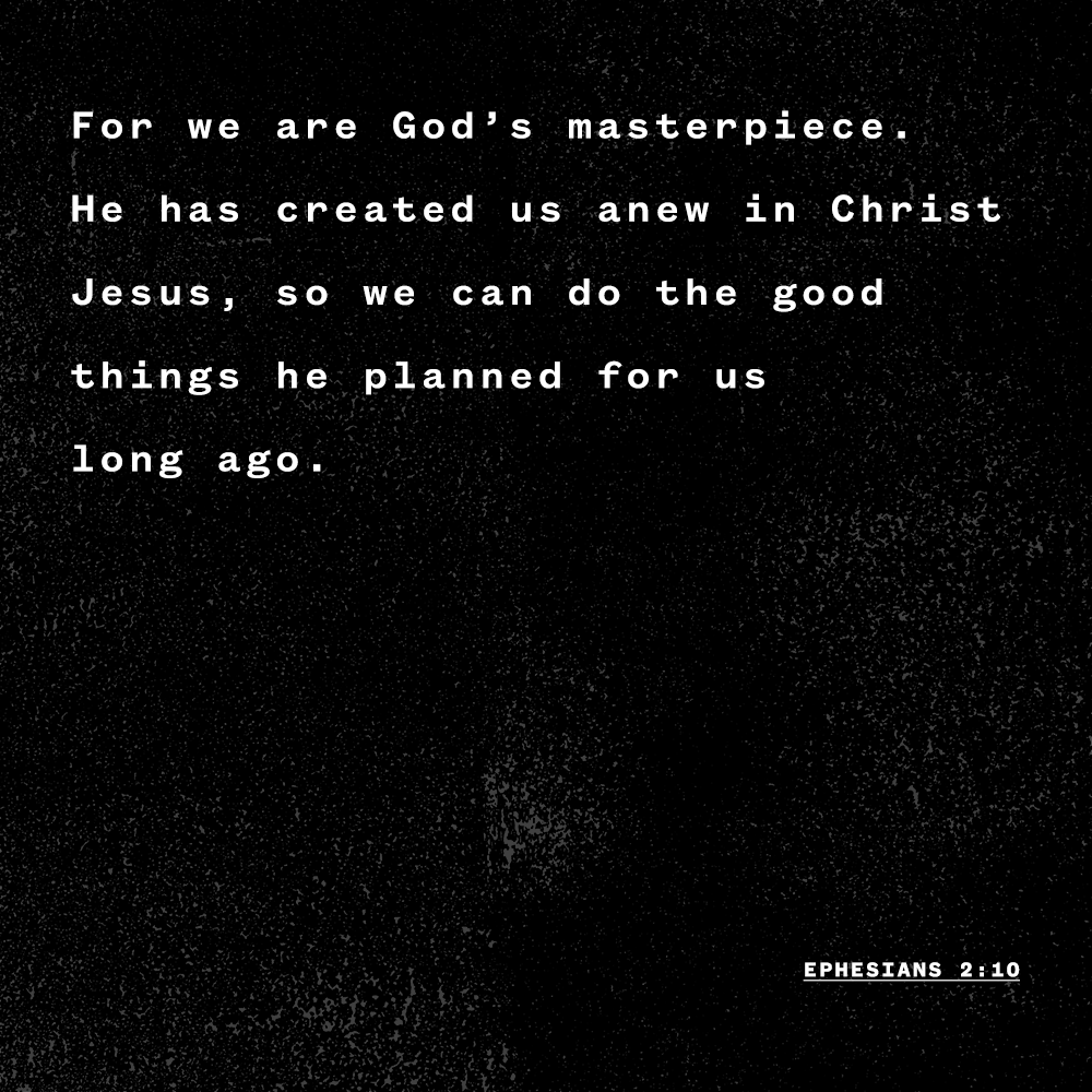 "For we are God’s masterpiece. He has created us anew in Christ Jesus, so we can do the good things he planned for us long ago." - Ephesians 2:10