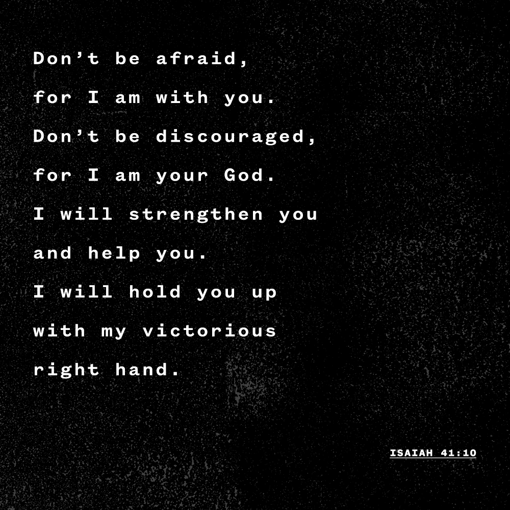 "Don’t be afraid, for I am with you. Don’t be discouraged, for I am your God. I will strengthen you and help you. I will hold you up with my victorious right hand." - Isaiah 41:10