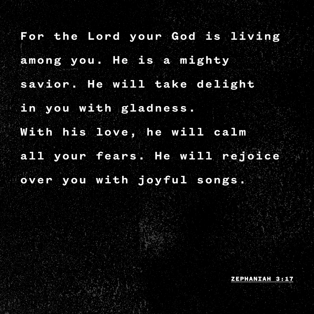 "For the Lord your God is living among you. He is a mighty savior. He will take delight in you with gladness. With his love, he will calm all your fears. He will rejoice over you with joyful songs." - Zephaniah 3:17